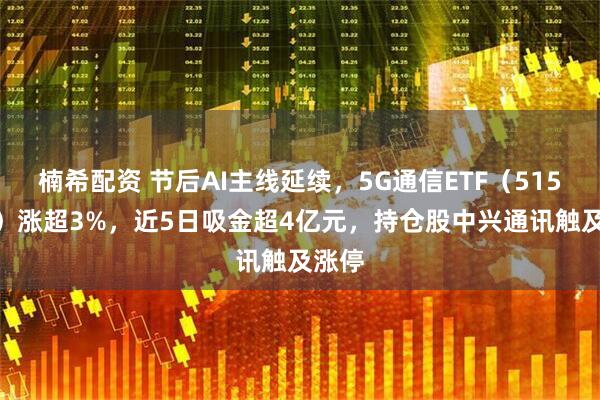 楠希配资 节后AI主线延续，5G通信ETF（515050）涨超3%，近5日吸金超4亿元，持仓股中兴通讯触及涨停