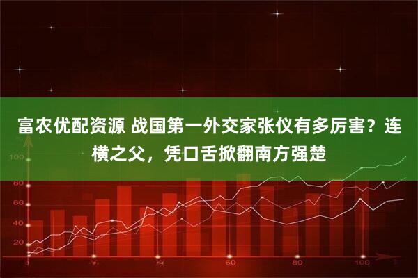 富农优配资源 战国第一外交家张仪有多厉害？连横之父，凭口舌掀翻南方强楚