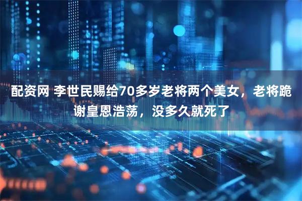 配资网 李世民赐给70多岁老将两个美女，老将跪谢皇恩浩荡，没多久就死了