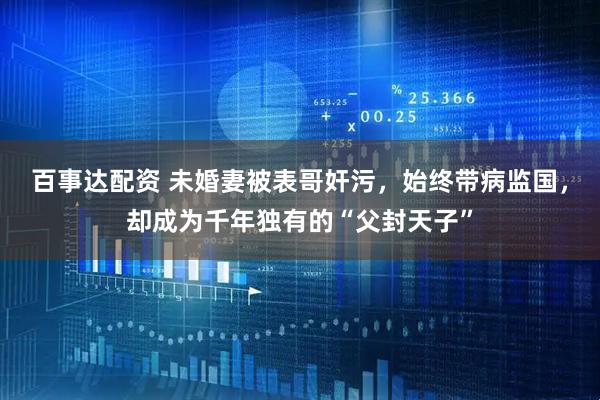 百事达配资 未婚妻被表哥奸污，始终带病监国，却成为千年独有的“父封天子”