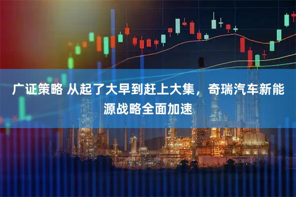 广证策略 从起了大早到赶上大集，奇瑞汽车新能源战略全面加速