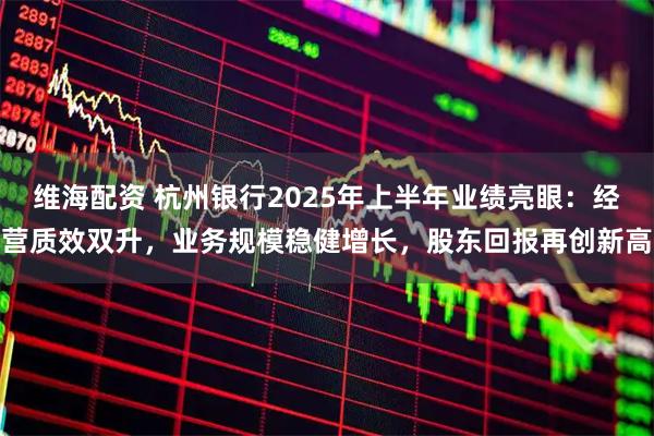 维海配资 杭州银行2025年上半年业绩亮眼：经营质效双升，业务规模稳健增长，股东回报再创新高