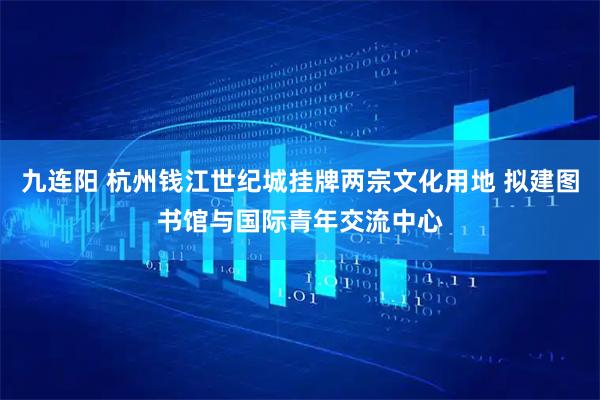 九连阳 杭州钱江世纪城挂牌两宗文化用地 拟建图书馆与国际青年交流中心