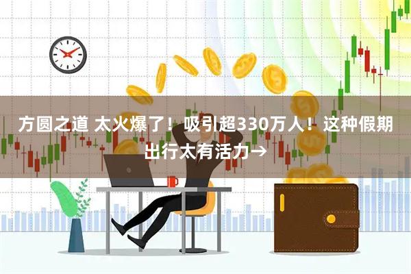 方圆之道 太火爆了！吸引超330万人！这种假期出行太有活力→