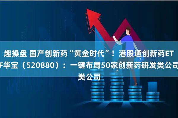 趣操盘 国产创新药“黄金时代”！港股通创新药ETF华宝（520880）：一键布局50家创新药研发类公司