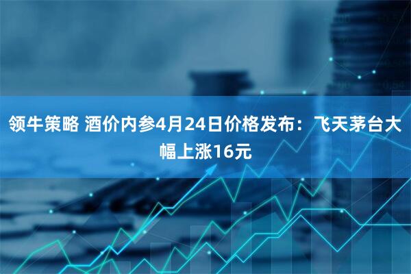 领牛策略 酒价内参4月24日价格发布：飞天茅台大幅上涨16元