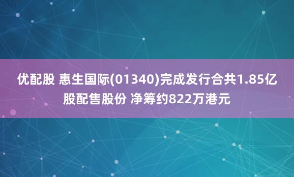 优配股 惠生国际(01340)完成发行合共1.85亿股配售股份 净筹约822万港元